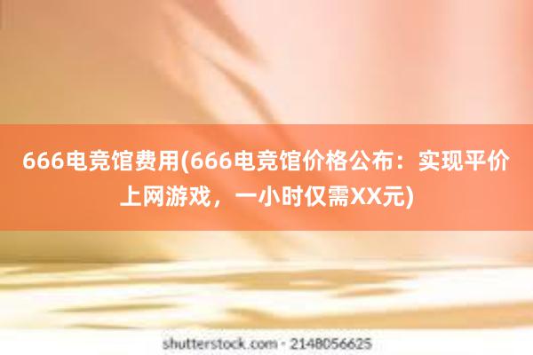 666电竞馆费用(666电竞馆价格公布：实现平价上网游戏，一小时仅需XX元)