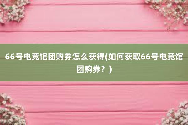 66号电竞馆团购券怎么获得(如何获取66号电竞馆团购券？)