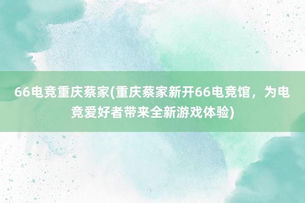 66电竞重庆蔡家(重庆蔡家新开66电竞馆，为电竞爱好者带来全新游戏体验)