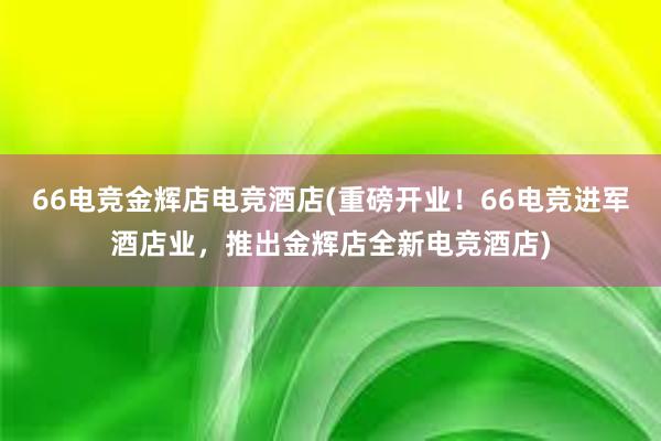 66电竞金辉店电竞酒店(重磅开业！66电竞进军酒店业，推出金辉店全新电竞酒店)