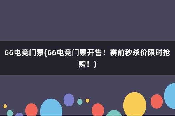 66电竞门票(66电竞门票开售！赛前秒杀价限时抢购！)