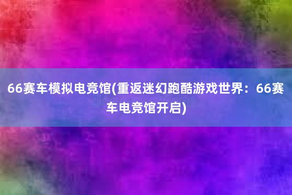 66赛车模拟电竞馆(重返迷幻跑酷游戏世界：66赛车电竞馆开启)