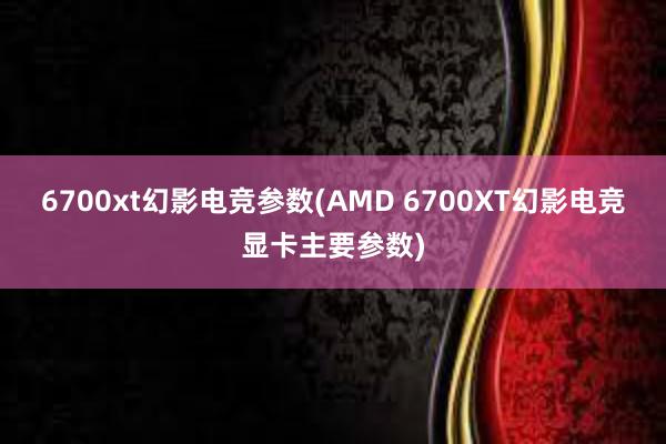 6700xt幻影电竞参数(AMD 6700XT幻影电竞显卡主要参数)