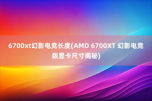 6700xt幻影电竞长度(AMD 6700XT 幻影电竞版显卡尺寸揭秘)