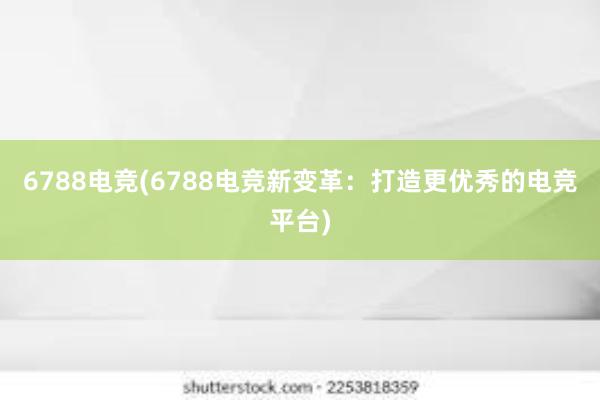 6788电竞(6788电竞新变革：打造更优秀的电竞平台)