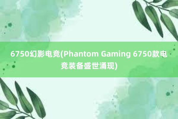 6750幻影电竞(Phantom Gaming 6750款电竞装备盛世涌现)