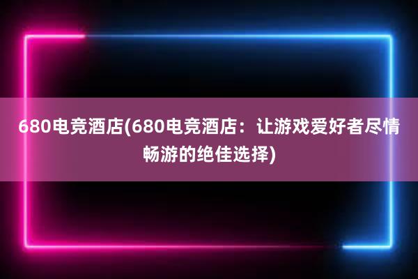 680电竞酒店(680电竞酒店：让游戏爱好者尽情畅游的绝佳选择)