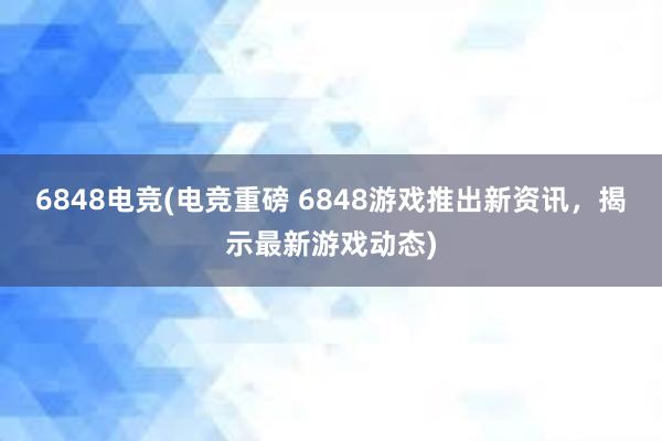 6848电竞(电竞重磅 6848游戏推出新资讯，揭示最新游戏动态)