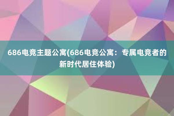 686电竞主题公寓(686电竞公寓：专属电竞者的新时代居住体验)