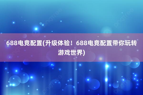 688电竞配置(升级体验！688电竞配置带你玩转游戏世界)