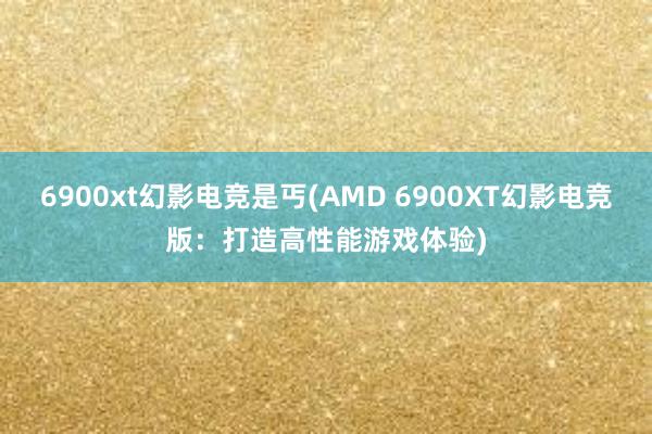 6900xt幻影电竞是丐(AMD 6900XT幻影电竞版：打造高性能游戏体验)