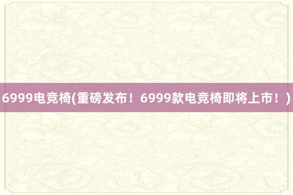 6999电竞椅(重磅发布！6999款电竞椅即将上市！)