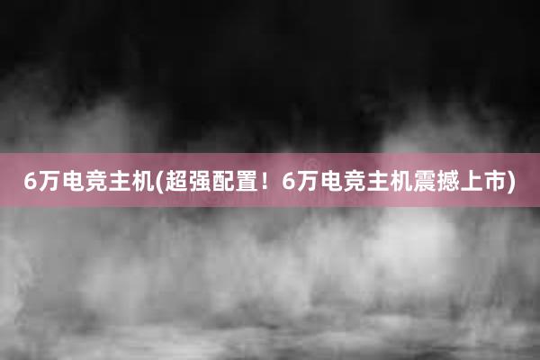 6万电竞主机(超强配置！6万电竞主机震撼上市)