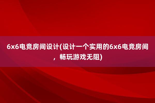 6x6电竞房间设计(设计一个实用的6x6电竞房间，畅玩游戏无阻)