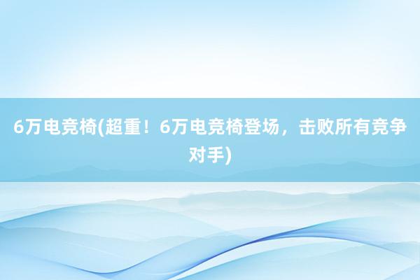 6万电竞椅(超重！6万电竞椅登场，击败所有竞争对手)