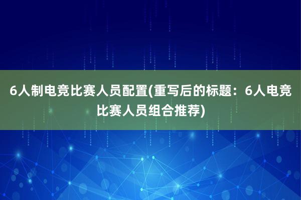 6人制电竞比赛人员配置(重写后的标题：6人电竞比赛人员组合推荐)