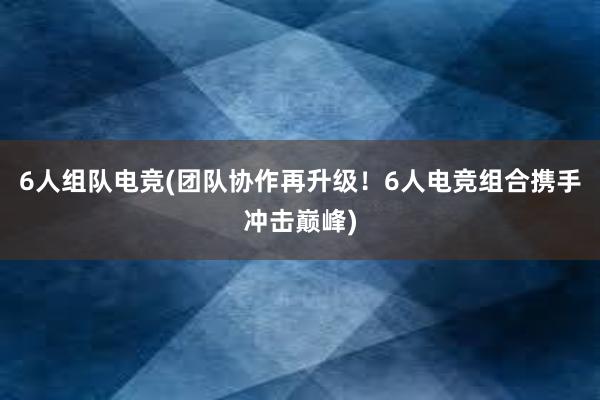 6人组队电竞(团队协作再升级！6人电竞组合携手冲击巅峰)