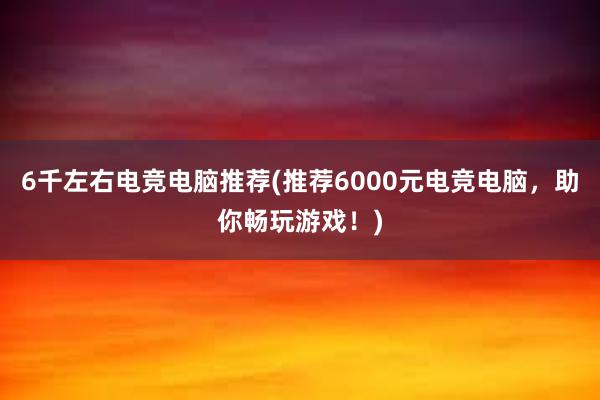 6千左右电竞电脑推荐(推荐6000元电竞电脑，助你畅玩游戏！)