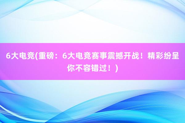 6大电竞(重磅：6大电竞赛事震撼开战！精彩纷呈你不容错过！)