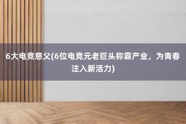 6大电竞慈父(6位电竞元老巨头称霸产业，为青春注入新活力)