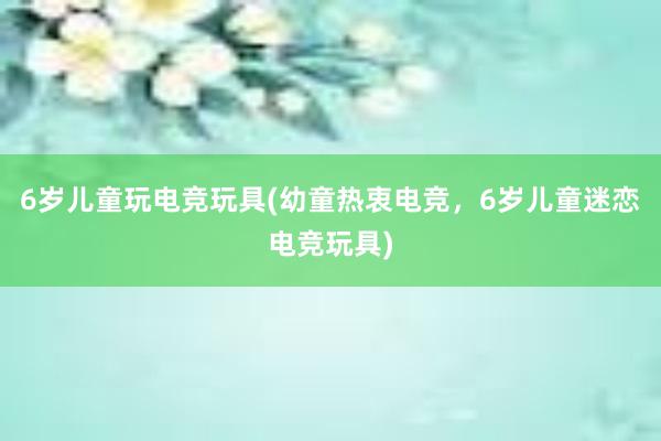 6岁儿童玩电竞玩具(幼童热衷电竞，6岁儿童迷恋电竞玩具)