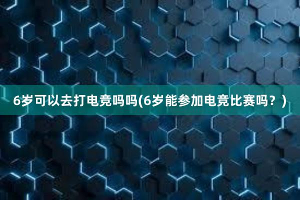 6岁可以去打电竞吗吗(6岁能参加电竞比赛吗？)