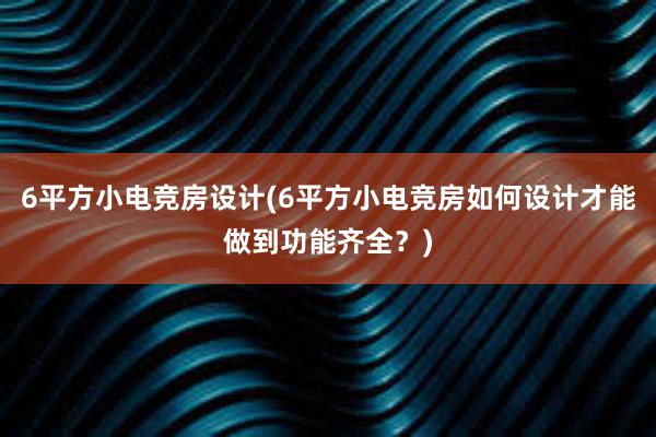 6平方小电竞房设计(6平方小电竞房如何设计才能做到功能齐全？)