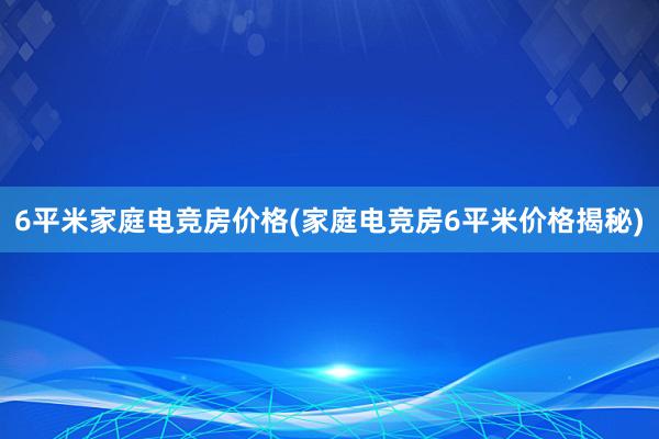 6平米家庭电竞房价格(家庭电竞房6平米价格揭秘)