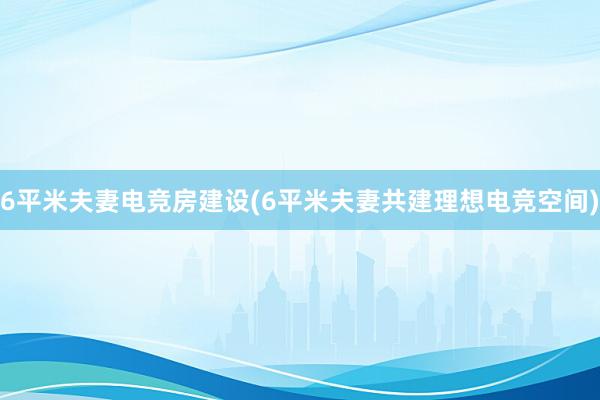 6平米夫妻电竞房建设(6平米夫妻共建理想电竞空间)