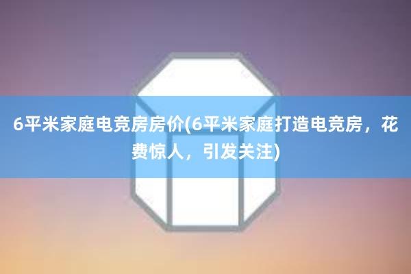 6平米家庭电竞房房价(6平米家庭打造电竞房，花费惊人，引发关注)