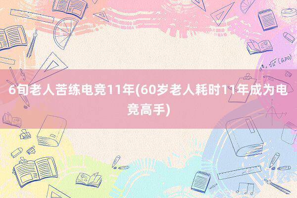 6旬老人苦练电竞11年(60岁老人耗时11年成为电竞高手)