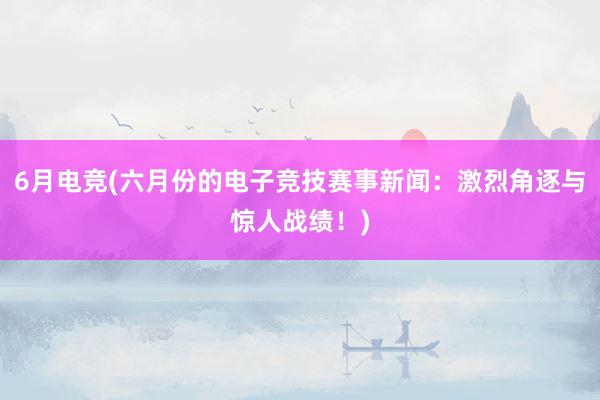 6月电竞(六月份的电子竞技赛事新闻：激烈角逐与惊人战绩！)