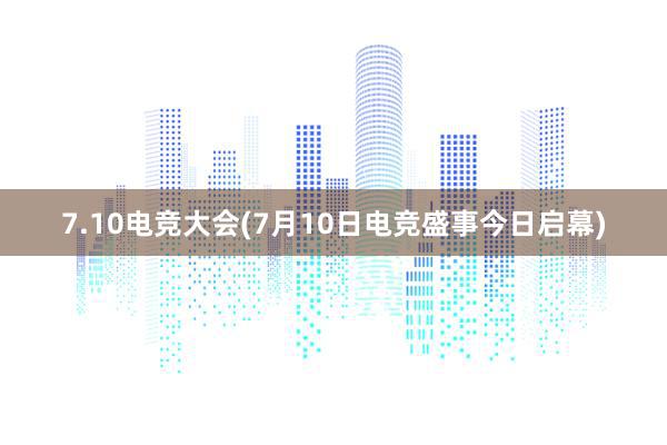 7.10电竞大会(7月10日电竞盛事今日启幕)