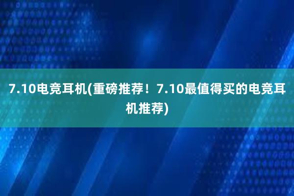 7.10电竞耳机(重磅推荐！7.10最值得买的电竞耳机推荐)