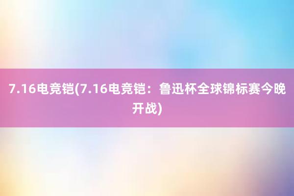 7.16电竞铠(7.16电竞铠：鲁迅杯全球锦标赛今晚开战)