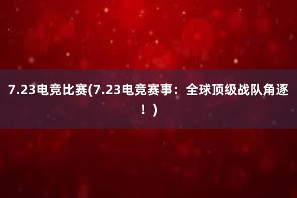 7.23电竞比赛(7.23电竞赛事：全球顶级战队角逐！)