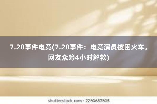 7.28事件电竞(7.28事件：电竞演员被困火车，网友众筹4小时解救)