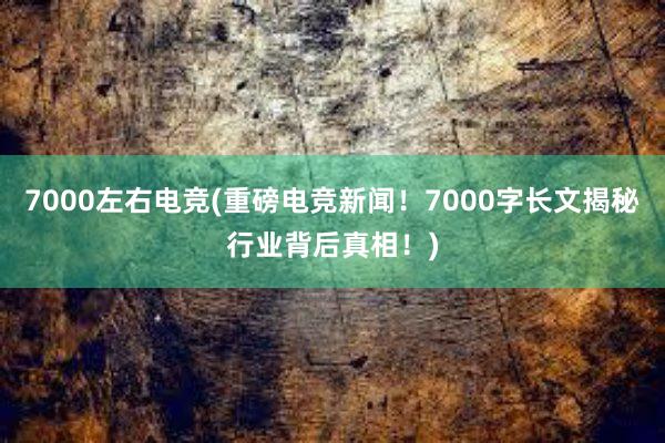 7000左右电竞(重磅电竞新闻！7000字长文揭秘行业背后真相！)