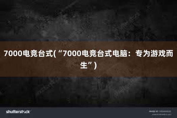 7000电竞台式(“7000电竞台式电脑：专为游戏而生”)