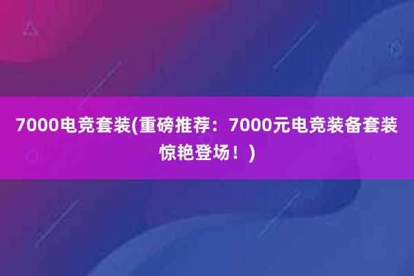 7000电竞套装(重磅推荐：7000元电竞装备套装惊艳登场！)