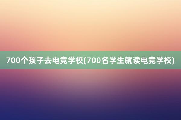 700个孩子去电竞学校(700名学生就读电竞学校)