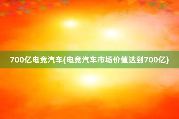 700亿电竞汽车(电竞汽车市场价值达到700亿)