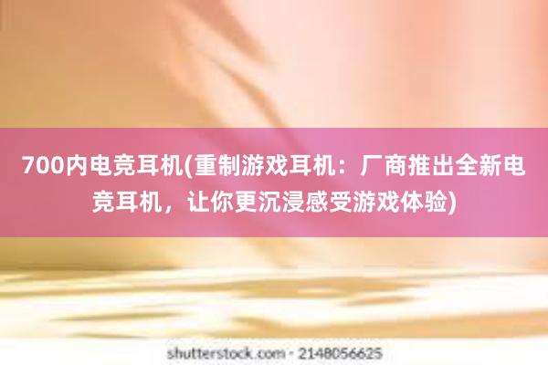 700内电竞耳机(重制游戏耳机：厂商推出全新电竞耳机，让你更沉浸感受游戏体验)