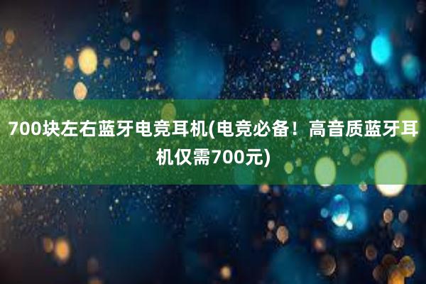 700块左右蓝牙电竞耳机(电竞必备！高音质蓝牙耳机仅需700元)