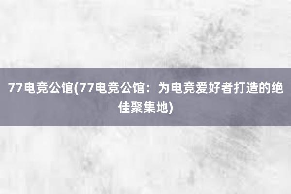 77电竞公馆(77电竞公馆：为电竞爱好者打造的绝佳聚集地)