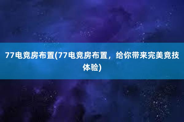 77电竞房布置(77电竞房布置，给你带来完美竞技体验)