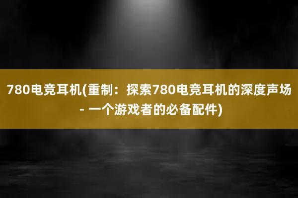 780电竞耳机(重制：探索780电竞耳机的深度声场 - 一个游戏者的必备配件)