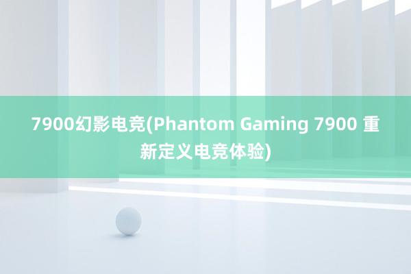 7900幻影电竞(Phantom Gaming 7900 重新定义电竞体验)