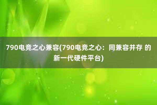 790电竞之心兼容(790电竞之心：同兼容并存 的新一代硬件平台)