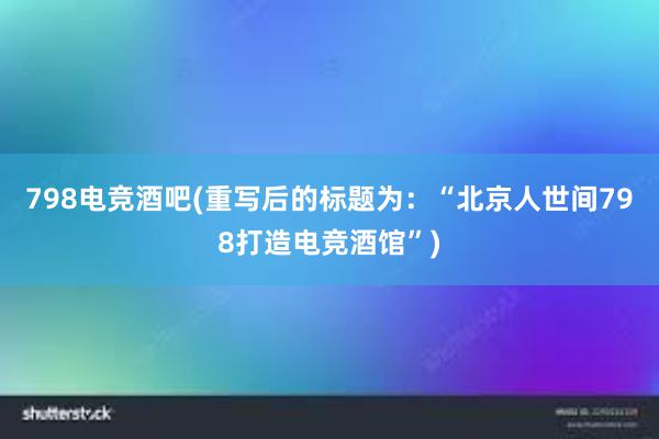 798电竞酒吧(重写后的标题为：“北京人世间798打造电竞酒馆”)